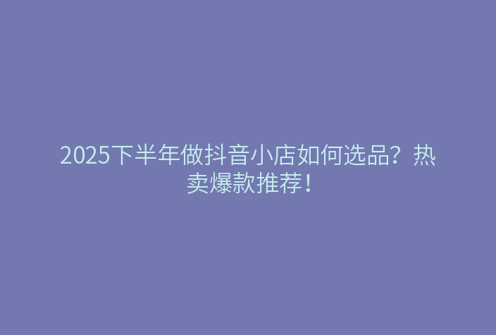 2025下半年做抖音小店如何选品?热卖爆款推荐!