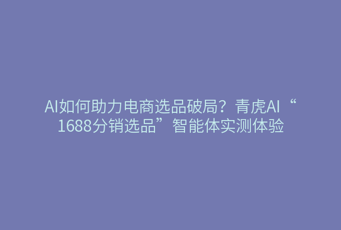 AI如何助力电商选品破局?青虎AI“1688分销选品”智能体实测体验
