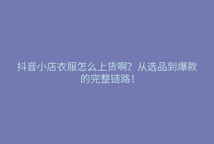 抖音小店衣服怎么上货啊?从选品到爆款的完整链路!