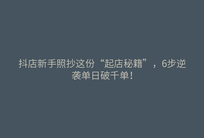 抖店新手照抄这份“起店秘籍”,6步逆袭单日破千单!