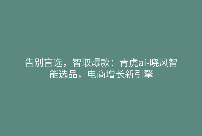 告别盲选,智取爆款:青虎ai-晓风智能选品,电商增长新引擎