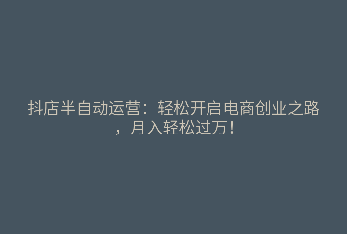 抖店半自动运营:轻松开启电商创业之路,月入轻松过万!