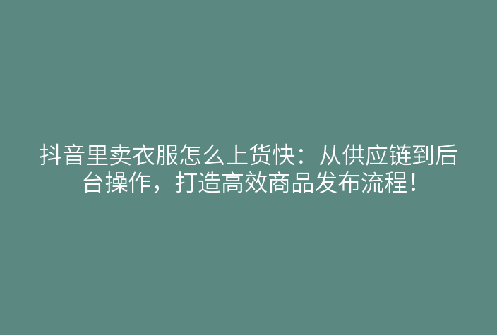 抖音里卖衣服怎么上货快:从供应链到后台操作,打造高效商品发布流程!