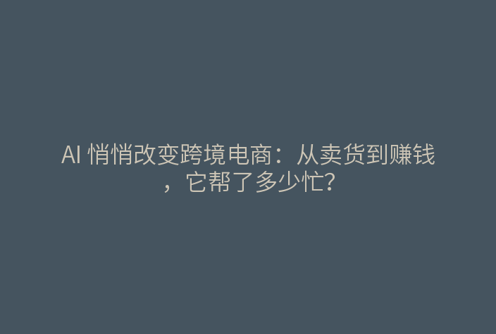 AI 悄悄改变跨境电商:从卖货到赚钱,它帮了多少忙?