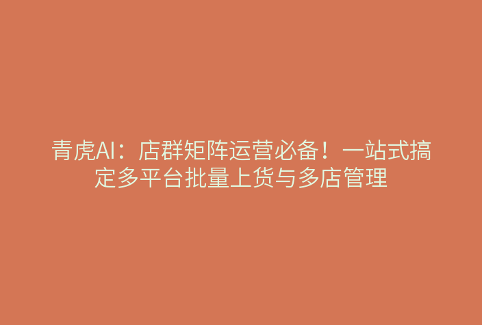 青虎AI:店群矩阵运营必备!一站式搞定多平台批量上货与多店管理