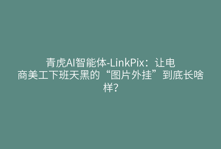 青虎AI智能体-LinkPix:让电商美工下班天黑的“图片外挂”到底长啥样?
