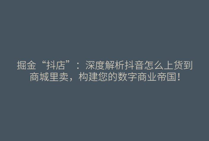 掘金“抖店”:深度解析抖音怎么上货到商城里卖,构建您的数字商业帝国!