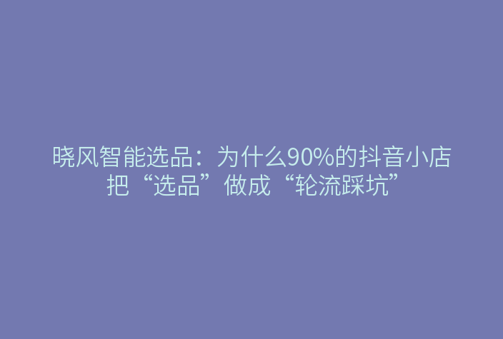 晓风智能选品：为什么90%的抖音小店把“选品”做成“轮流踩坑”