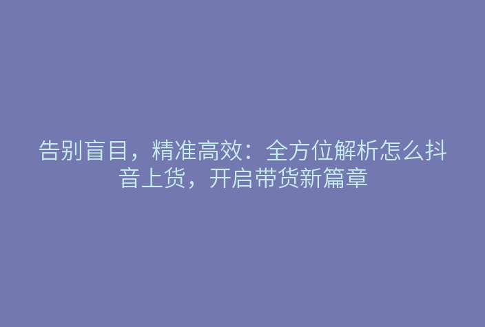 告别盲目,精准高效:全方位解析怎么抖音上货,开启带货新篇章