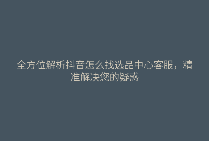 全方位解析抖音怎么找选品中心客服,精准解决您的疑惑