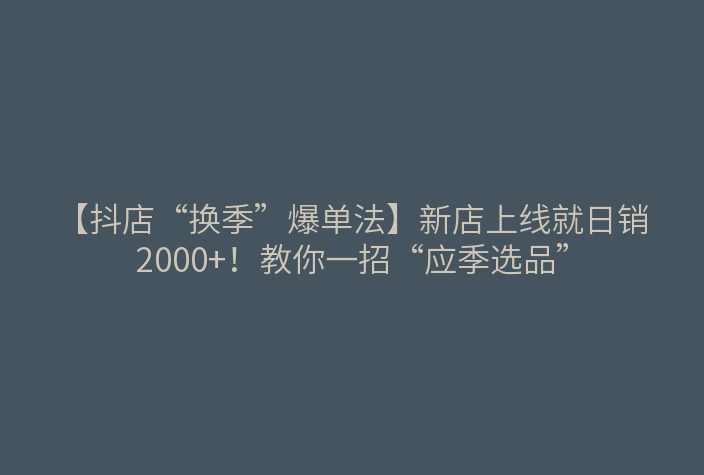 【抖店“换季”爆单法】新店上线就日销2000+!教你一招“应季选品”