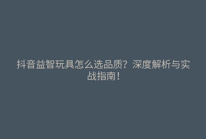 抖音益智玩具怎么选品质?深度解析与实战指南!