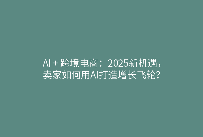AI + 跨境电商：2025新机遇，卖家如何用AI打造增长飞轮？
