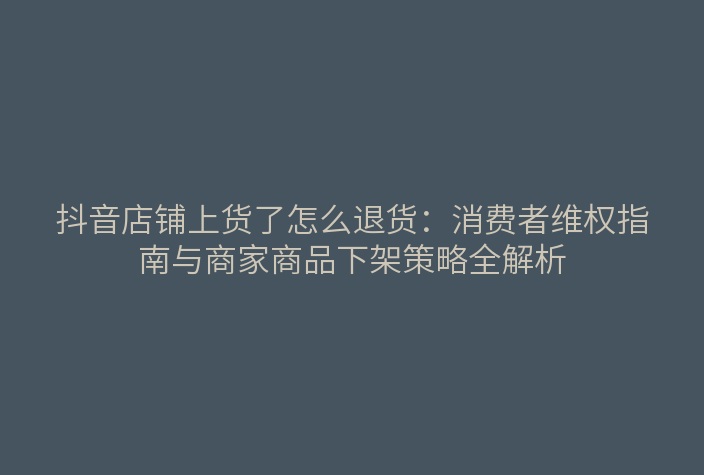 抖音店铺上货了怎么退货:消费者维权指南与商家商品下架策略全解析