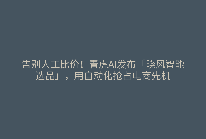 告别人工比价!青虎AI发布「晓风智能选品」,用自动化抢占电商先机