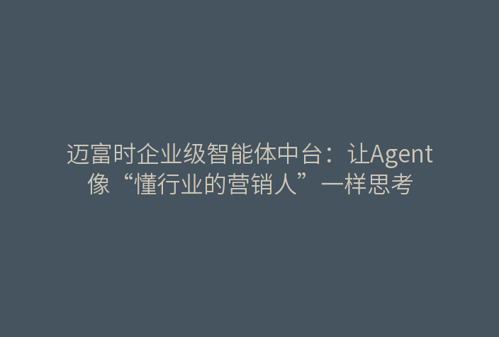 迈富时企业级智能体中台：让Agent像“懂行业的营销人”一样思考