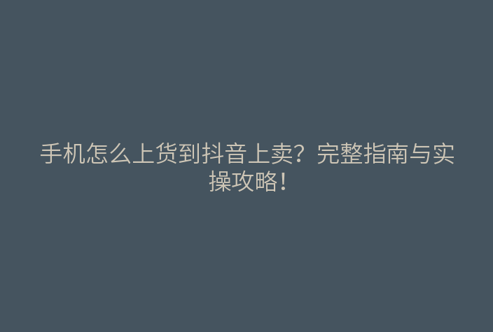 手机怎么上货到抖音上卖?完整指南与实操攻略!