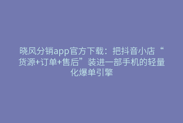 晓风分销app官方下载：把抖音小店“货源+订单+售后”装进一部手机的轻量化爆单引擎
