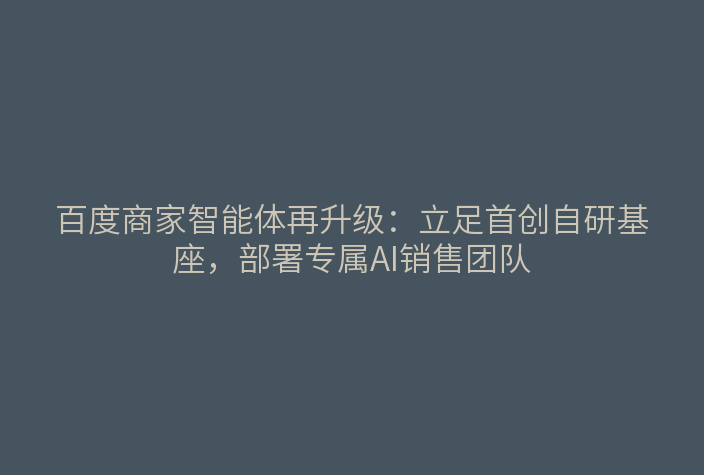 百度商家智能体再升级:立足首创自研基座,部署专属AI销售团队