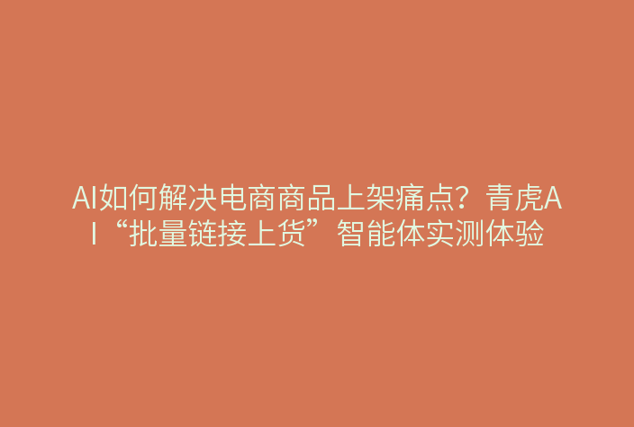 AI如何解决电商商品上架痛点?青虎AI“批量链接上货”智能体实测体验