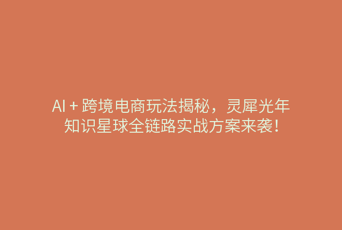 AI + 跨境电商玩法揭秘,灵犀光年知识星球全链路实战方案来袭!