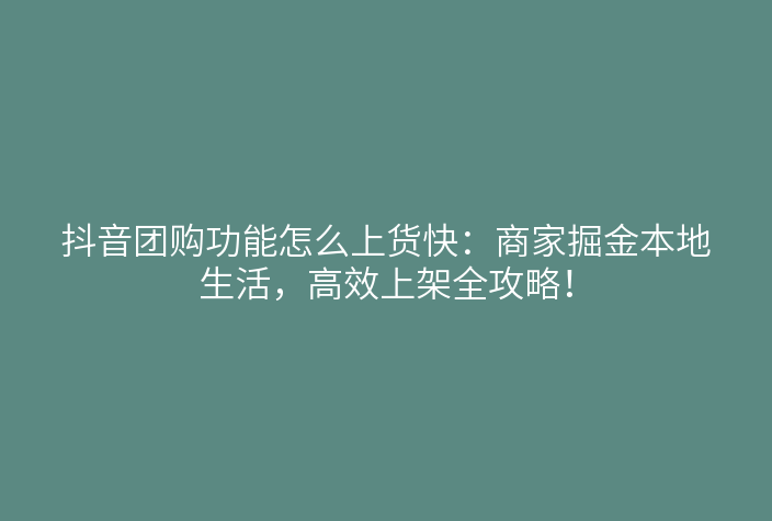 抖音团购功能怎么上货快:商家掘金本地生活,高效上架全攻略!