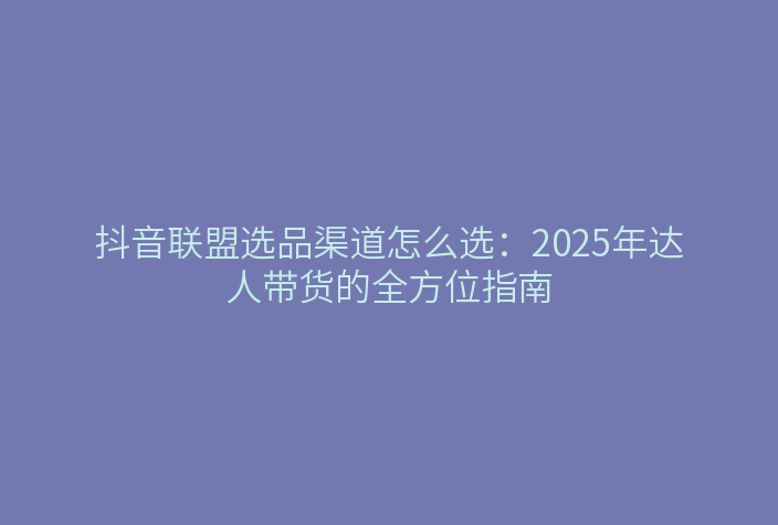 抖音联盟选品渠道怎么选:2025年达人带货的全方位指南