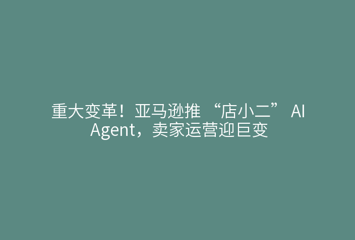 重大变革!亚马逊推 “店小二” AI Agent,卖家运营迎巨变