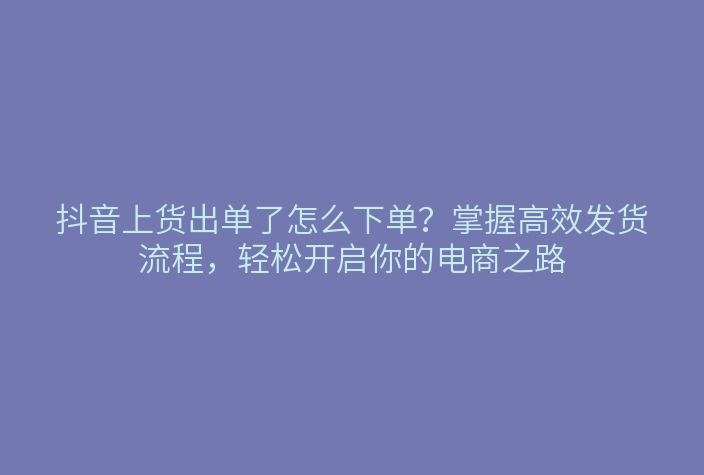 抖音上货出单了怎么下单?掌握高效发货流程,轻松开启你的电商之路