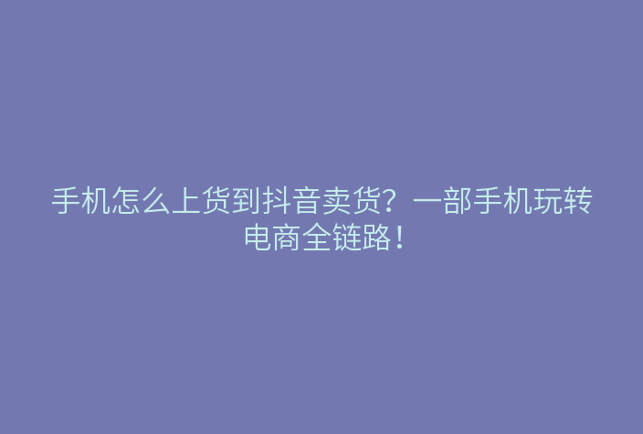 手机怎么上货到抖音卖货?一部手机玩转电商全链路!