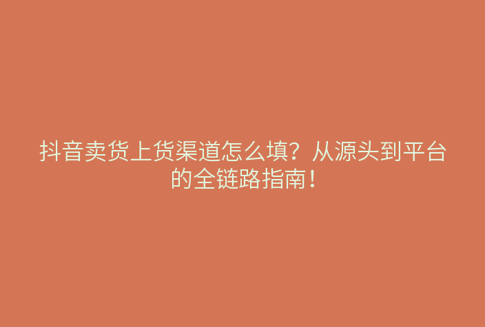 抖音卖货上货渠道怎么填?从源头到平台的全链路指南!