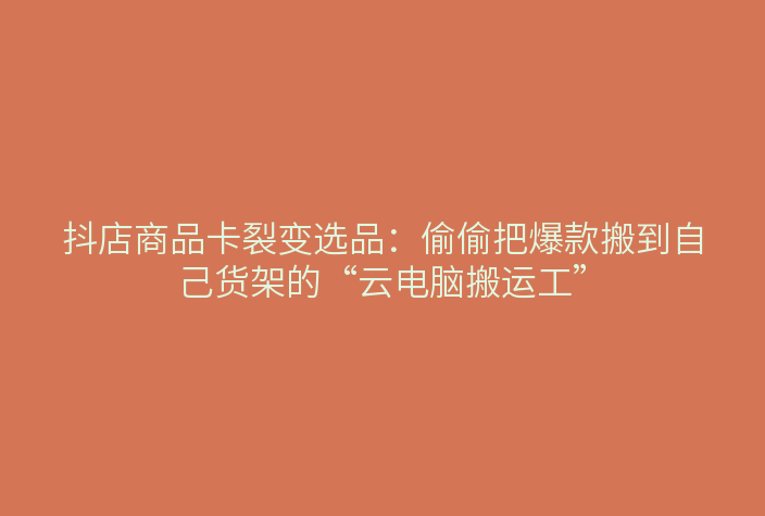 抖店商品卡裂变选品:偷偷把爆款搬到自己货架的“云电脑搬运工”