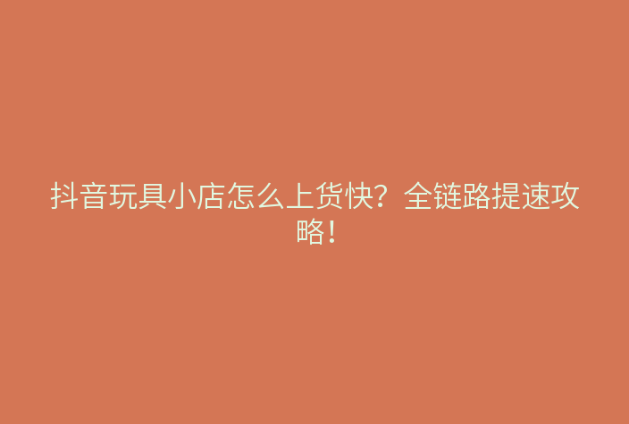 抖音玩具小店怎么上货快?全链路提速攻略!