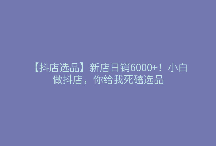 【抖店选品】新店日销6000+!小白做抖店,你给我死磕选品