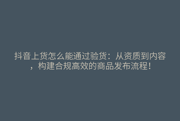 抖音上货怎么能通过验货：从资质到内容，构建合规高效的商品发布流程！