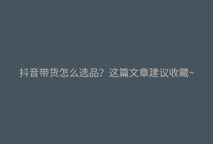抖音带货怎么选品?这篇文章建议收藏~