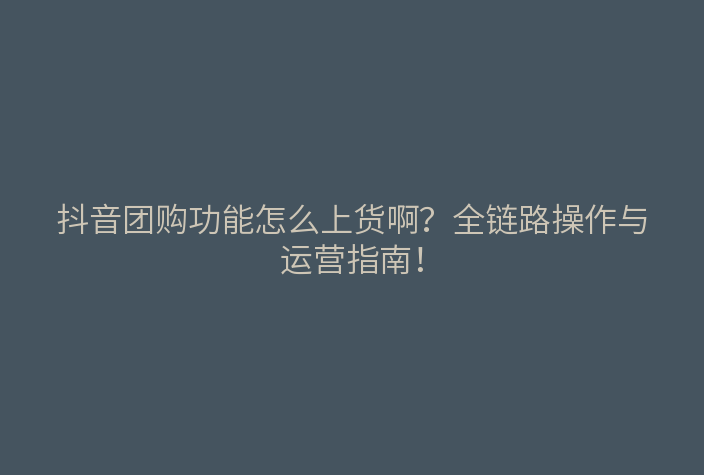 抖音团购功能怎么上货啊?全链路操作与运营指南!