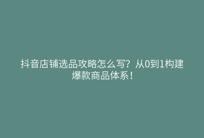 抖音店铺选品攻略怎么写？从0到1构建爆款商品体系！