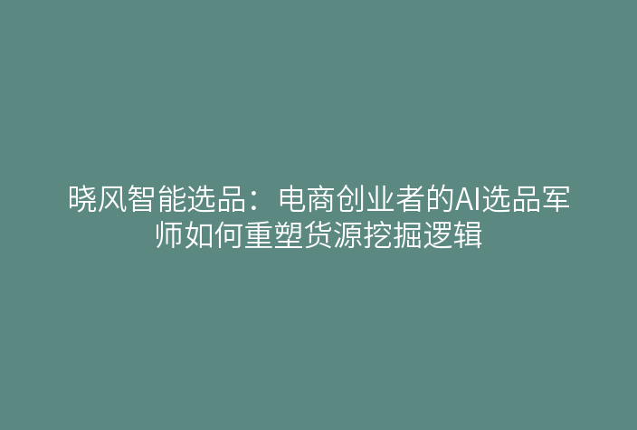 晓风智能选品:电商创业者的AI选品军师如何重塑货源挖掘逻辑