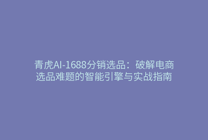 青虎AI-1688分销选品:破解电商选品难题的智能引擎与实战指南