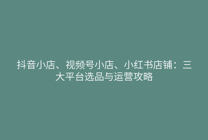 抖音小店、视频号小店、小红书店铺:三大平台选品与运营攻略