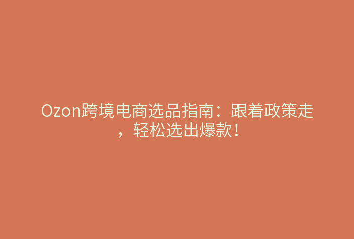 Ozon跨境电商选品指南:跟着政策走,轻松选出爆款!