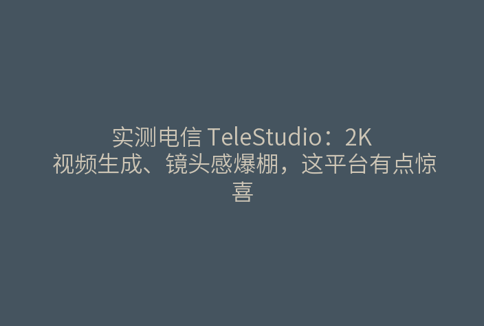 实测电信 TeleStudio:2K 视频生成、镜头感爆棚,这平台有点惊喜