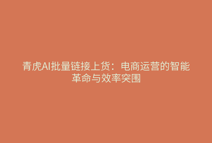 青虎AI批量链接上货:电商运营的智能革命与效率突围