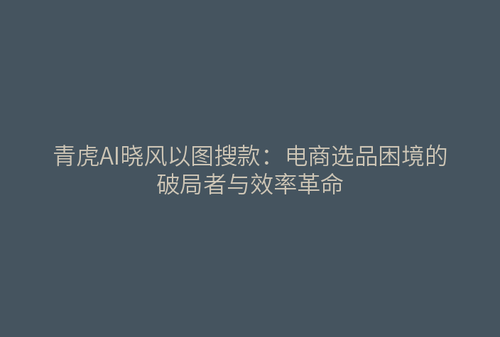 青虎AI晓风以图搜款:电商选品困境的破局者与效率革命