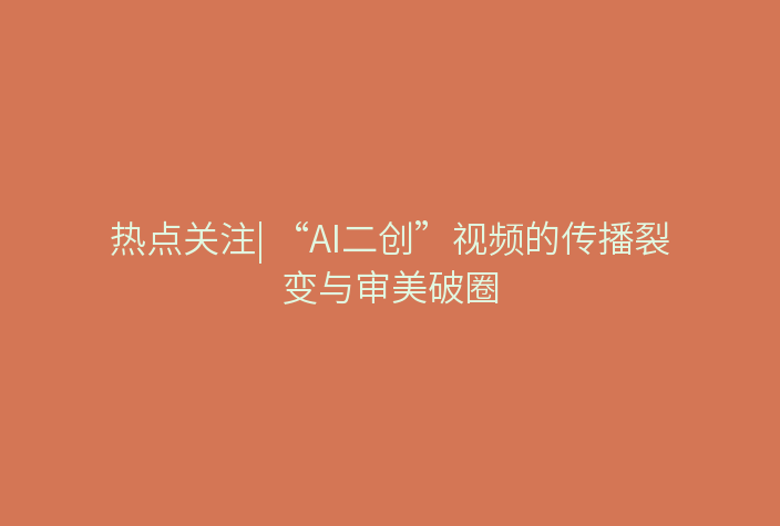 热点关注| “AI二创”视频的传播裂变与审美破圈