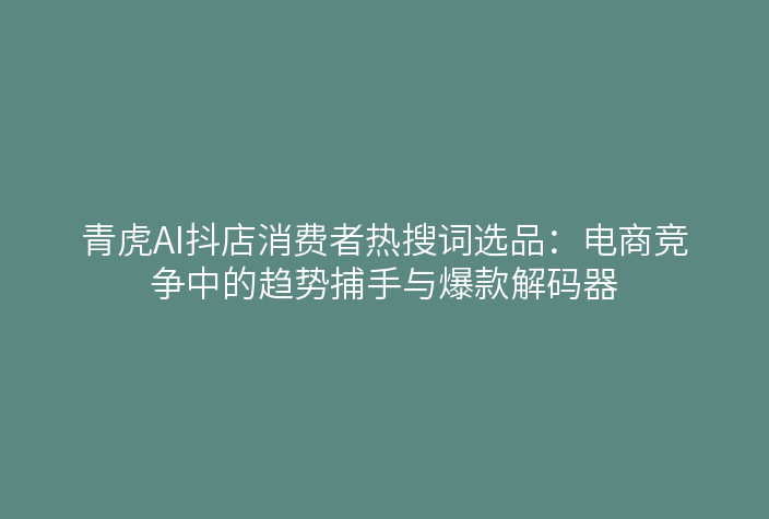 青虎AI抖店消费者热搜词选品:电商竞争中的趋势捕手与爆款解码器