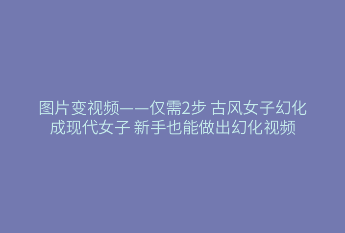 图片变视频——仅需2步 古风女子幻化成现代女子 新手也能做出幻化视频