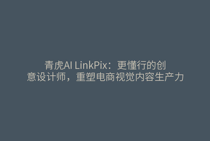 青虎AI LinkPix:更懂行的创意设计师,重塑电商视觉内容生产力