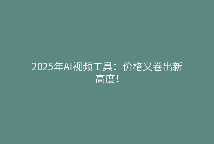 2025年AI视频工具:价格又卷出新高度!